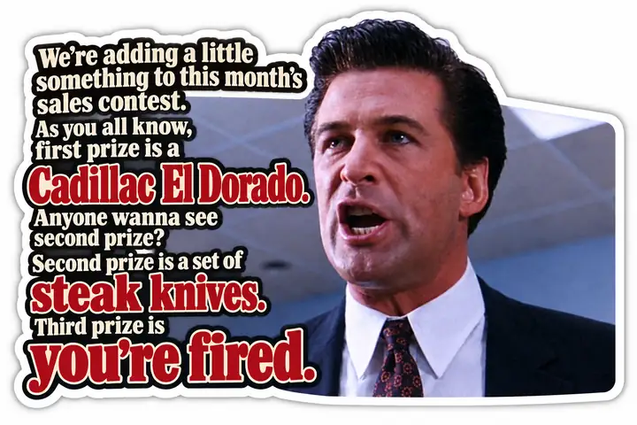 Alec Baldwin in Glengarry Glen Ross: First prize is a Cadillac El Dorado. Second prize is a set of steak knives. Third prize is you’re fired.