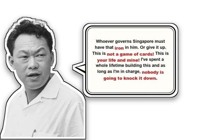 Lee Kuan Yew: Whoever governs Singapore must have that iron in him. Or give it up. This is not a game of cards! This is your life and mine! I’ve spent a whole lifetime building this and as long as I’m in charge, nobody is going to knock it down.